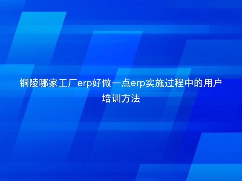 铜陵哪家工厂erp好做一点erp实施过程中的用户培训方法