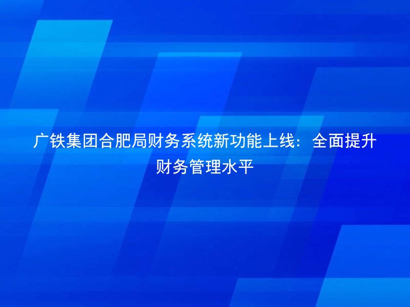 广铁集团合肥局财务系统新功能上线：全面提升财务管理水平