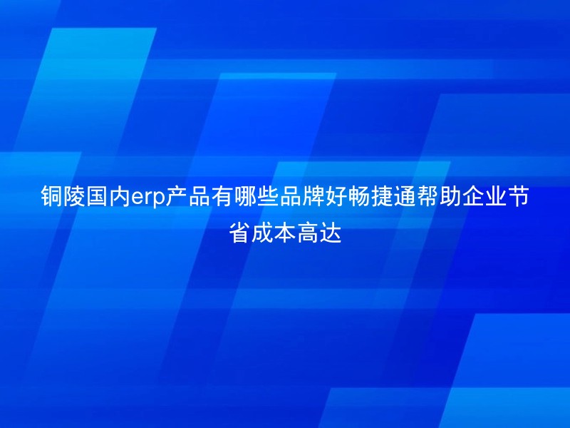 铜陵国内erp产品有哪些品牌好畅捷通帮助企业节省成本高达