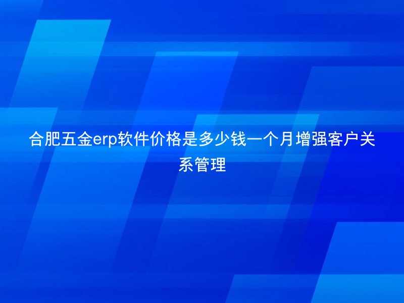 合肥五金erp软件价格是多少钱一个月增强客户关系管理