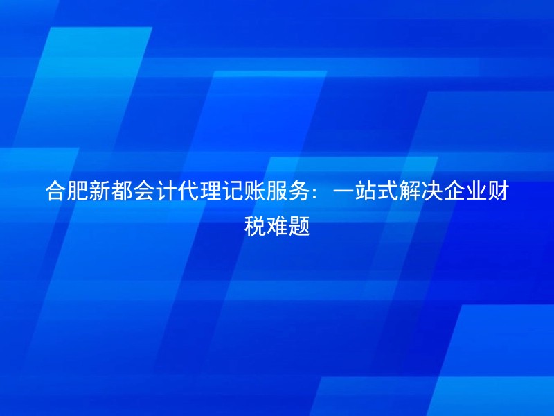 合肥新都会计代理记账服务：一站式解决企业财税难题