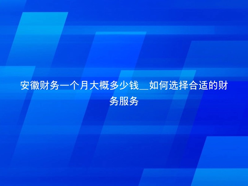安徽财务一个月大概多少钱_如何选择合适的财务服务