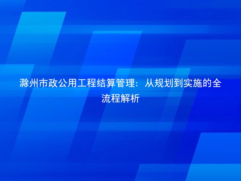 滁州市政公用工程结算管理：从规划到实施的全流程解析