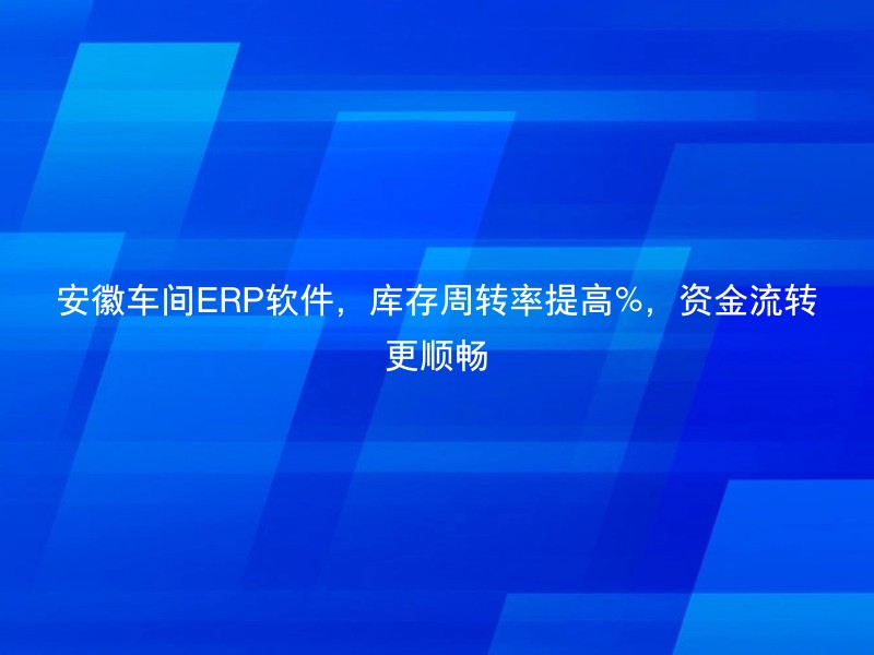 安徽车间ERP软件，库存周转率提高%，资金流转更顺畅
