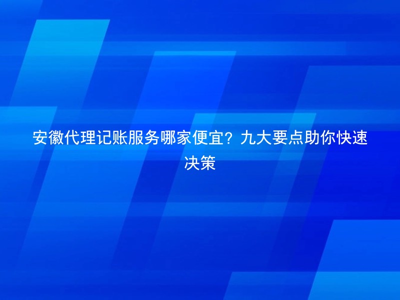 安徽代理记账服务哪家便宜？九大要点助你快速决策