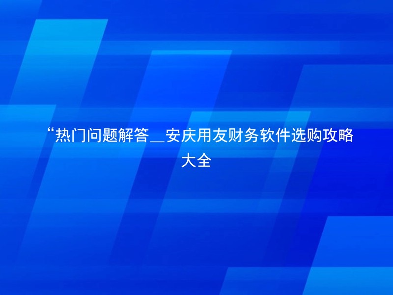 “热门问题解答_安庆用友财务软件选购攻略大全