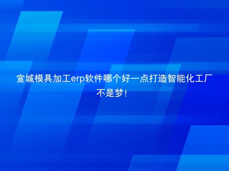 宣城模具加工erp软件哪个好一点打造智能化工厂不是梦！
