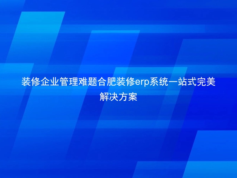装修企业管理难题合肥装修erp系统一站式完美解决方案