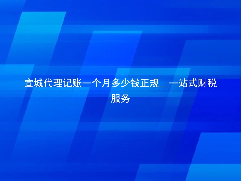 宣城代理记账一个月多少钱正规_一站式财税服务
