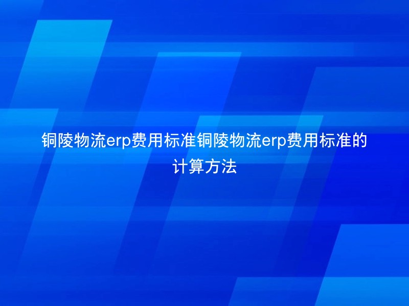 铜陵物流erp费用标准铜陵物流erp费用标准的计算方法