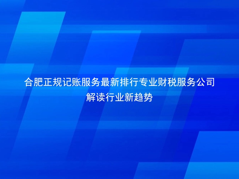 合肥正规记账服务最新排行专业财税服务公司解读行业新趋势