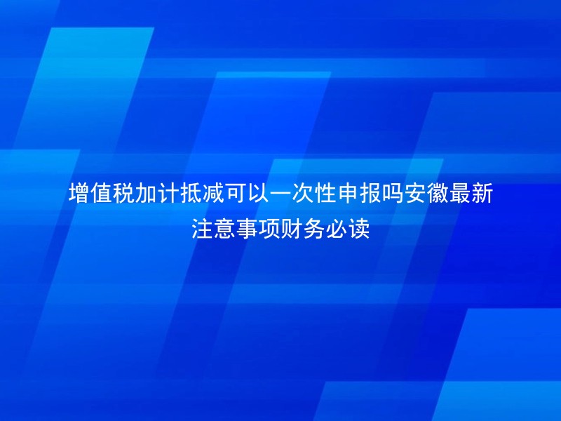 增值税加计抵减可以一次性申报吗安徽最新注意事项财务必读