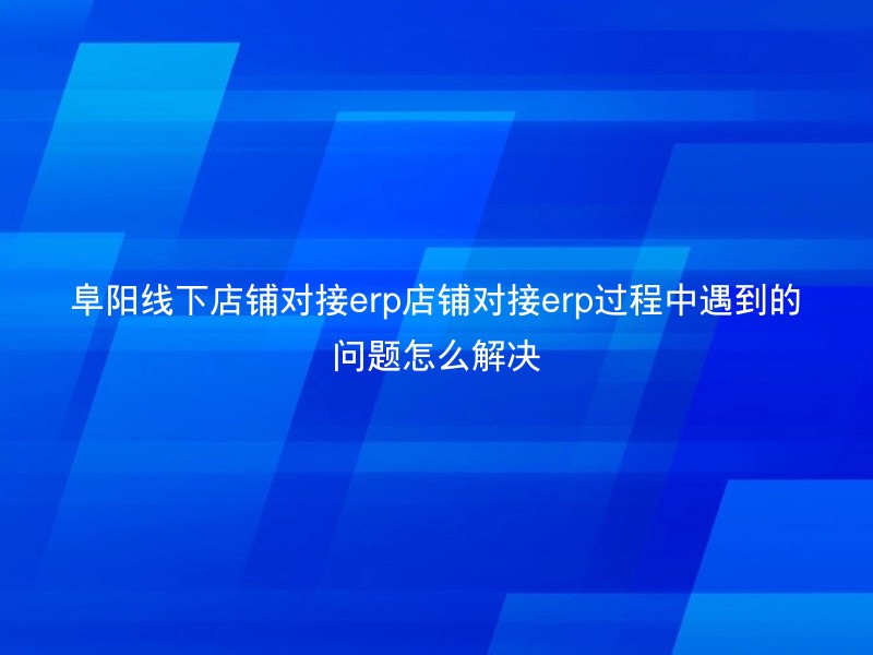 阜阳线下店铺对接erp店铺对接erp过程中遇到的问题怎么解决