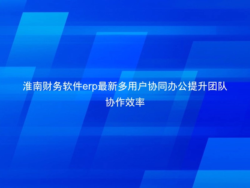 淮南财务软件erp最新多用户协同办公提升团队协作效率