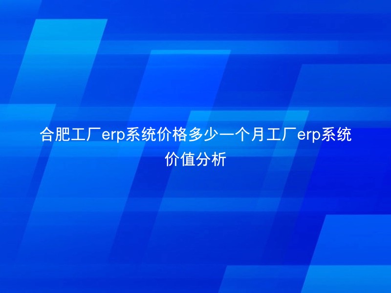 合肥工厂erp系统价格多少一个月工厂erp系统价值分析