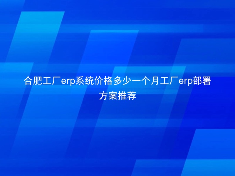 合肥工厂erp系统价格多少一个月工厂erp部署方案推荐
