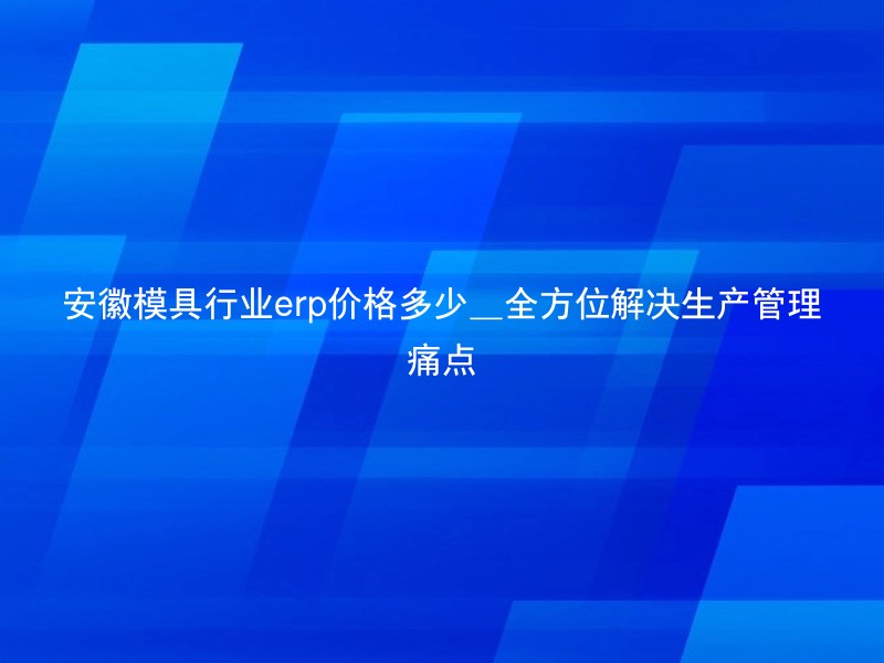 安徽模具行业erp价格多少_全方位解决生产管理痛点