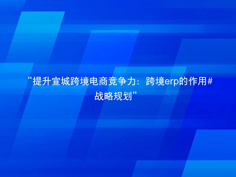 “提升宣城跨境电商竞争力：跨境erp的作用#战略规划”