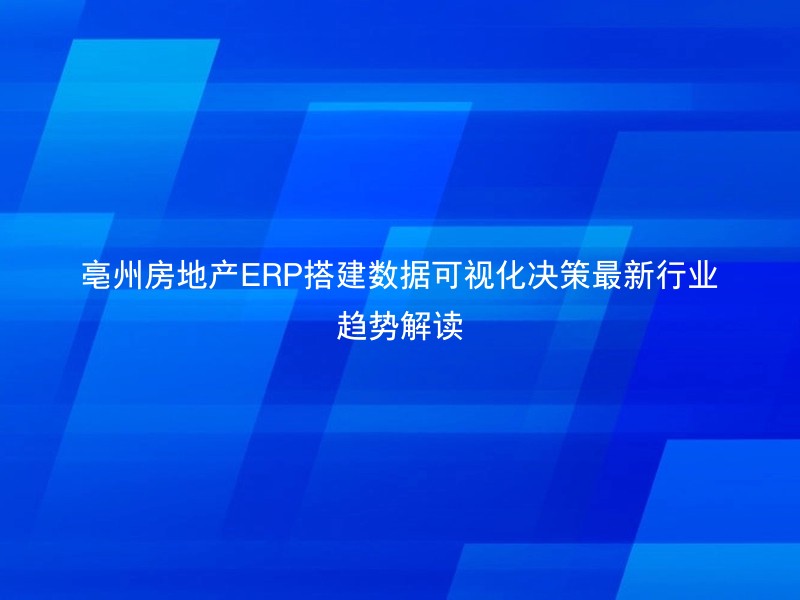 亳州房地产ERP搭建数据可视化决策最新行业趋势解读