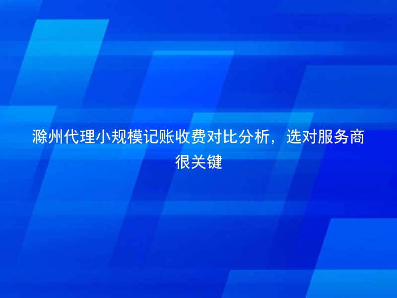 滁州代理小规模记账收费对比分析，选对服务商很关键