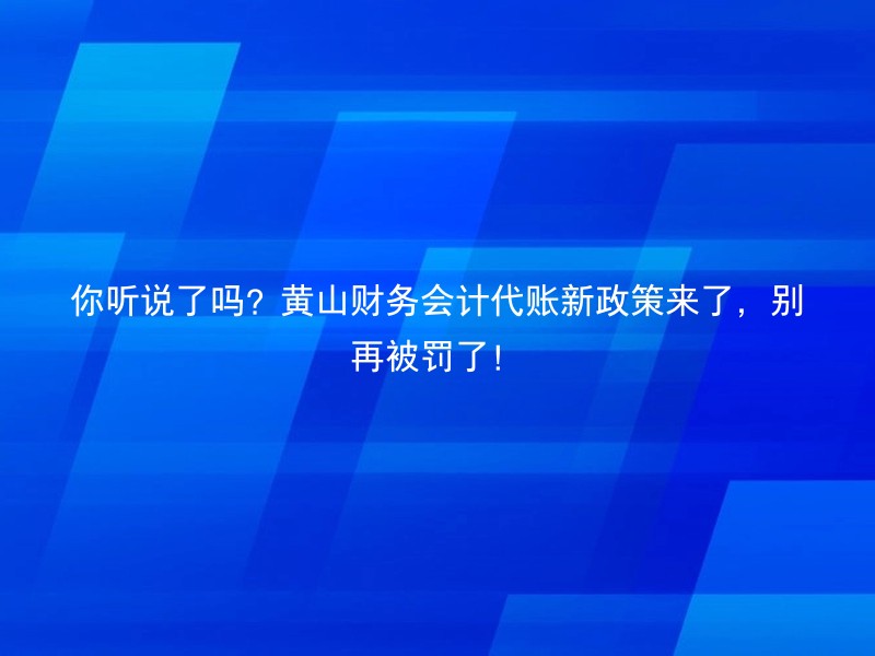 你听说了吗？黄山财务会计代账新政策来了，别再被罚了！