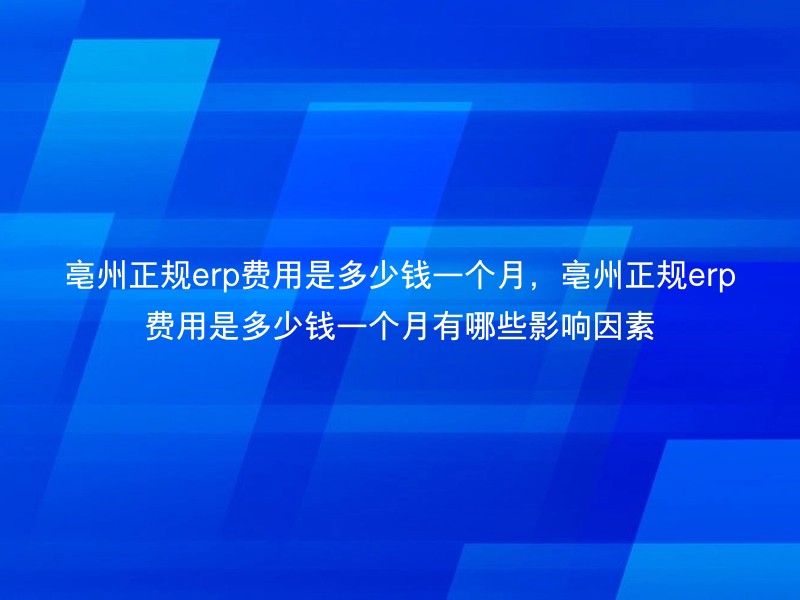 亳州正规erp费用是多少钱一个月，亳州正规erp费用是多少钱一个月有哪些影响因素