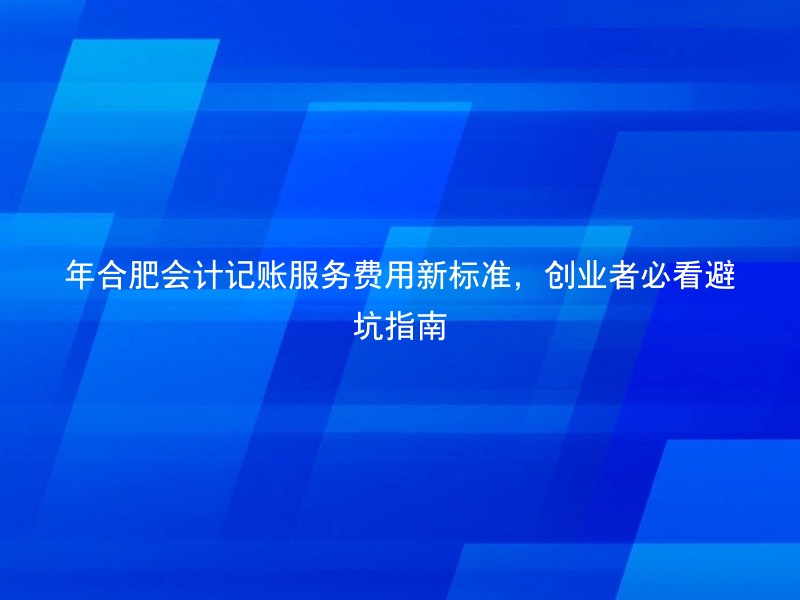 年合肥会计记账服务费用新标准，创业者必看避坑指南