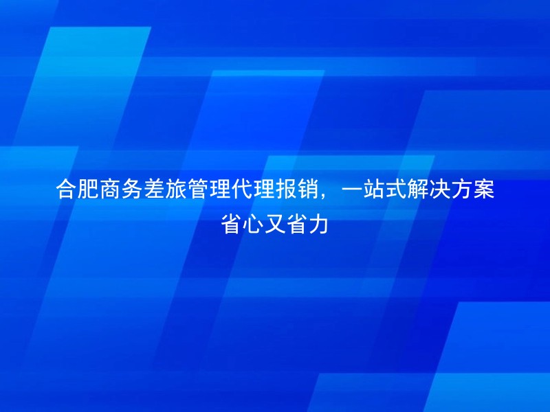 合肥商务差旅管理代理报销，一站式解决方案省心又省力