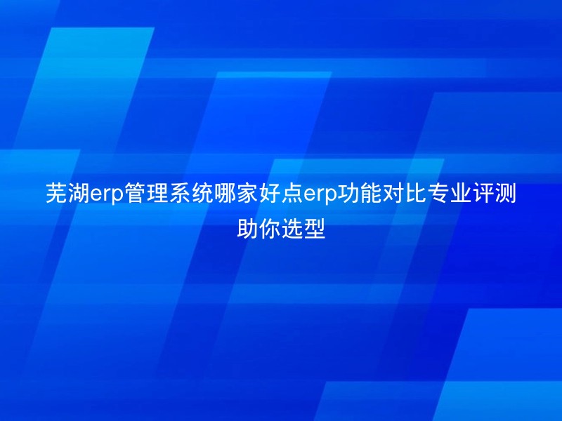 芜湖erp管理系统哪家好点erp功能对比专业评测助你选型
