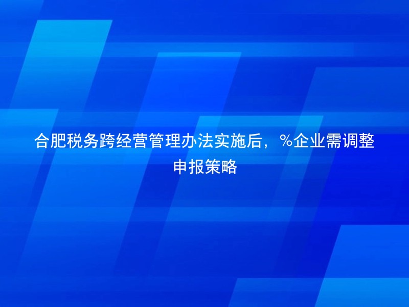 合肥税务跨经营管理办法实施后，%企业需调整申报策略
