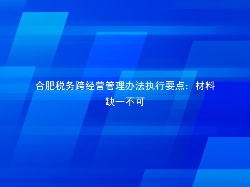 合肥税务跨经营管理办法执行要点：材料缺一不可