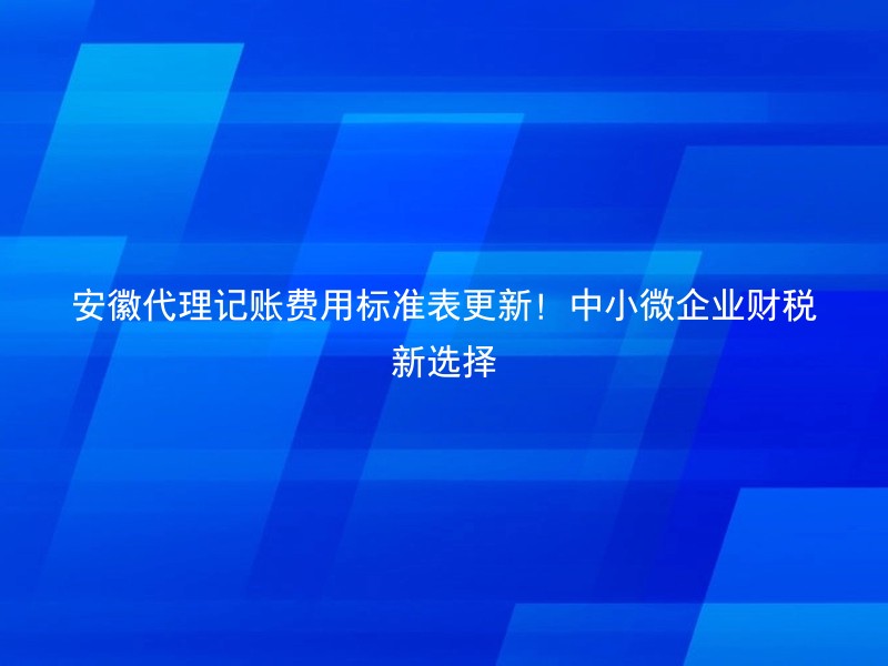 安徽代理记账费用标准表更新！中小微企业财税新选择