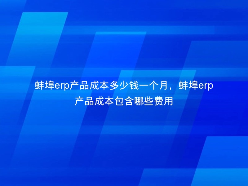 蚌埠erp产品成本多少钱一个月，蚌埠erp产品成本包含哪些费用